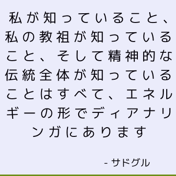 私が知っていること、私の教祖が知っていること、そして精神的な伝統全体が知っていることはすべて、エネルギーの形でディアナリンガにあります