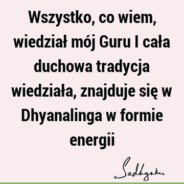 Wszystko, co wiem, wiedział mój Guru i cała duchowa tradycja wiedziała, znajduje się w Dhyanalinga w formie