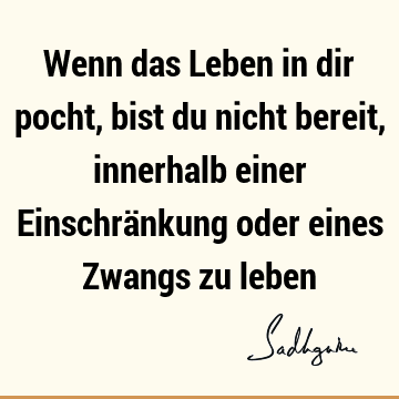 Wenn das Leben in dir pocht, bist du nicht bereit, innerhalb einer Einschränkung oder eines Zwangs zu