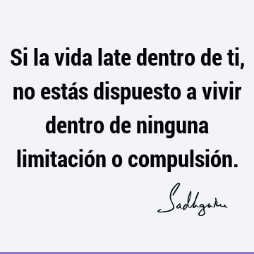 Si la vida late dentro de ti, no estás dispuesto a vivir dentro de ninguna limitación o compulsió