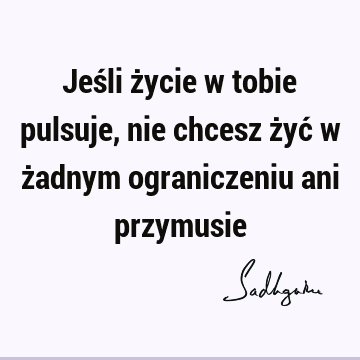 Jeśli życie w tobie pulsuje, nie chcesz żyć w żadnym ograniczeniu ani