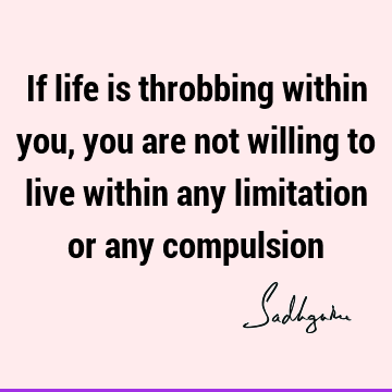 If life is throbbing within you, you are not willing to live within any limitation or any