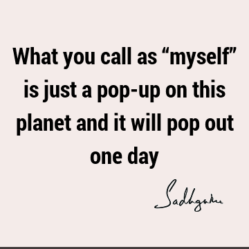 What you call as “myself” is just a pop-up on this planet and it will pop out one