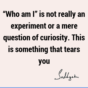 “Who am I” is not really an experiment or a mere question of curiosity. This is something that tears
