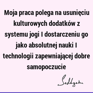 Moja praca polega na usunięciu kulturowych dodatków z systemu jogi i dostarczeniu go jako absolutnej nauki i technologii zapewniającej dobre