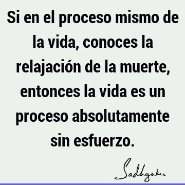 Si en el proceso mismo de la vida, conoces la relajación de la muerte, entonces la vida es un proceso absolutamente sin