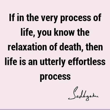 If in the very process of life, you know the relaxation of death, then life is an utterly effortless