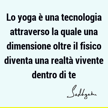 Lo yoga è una tecnologia attraverso la quale una dimensione oltre il fisico diventa una realtà vivente dentro di