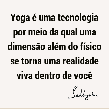 Yoga é uma tecnologia por meio da qual uma dimensão além do físico se torna uma realidade viva dentro de você