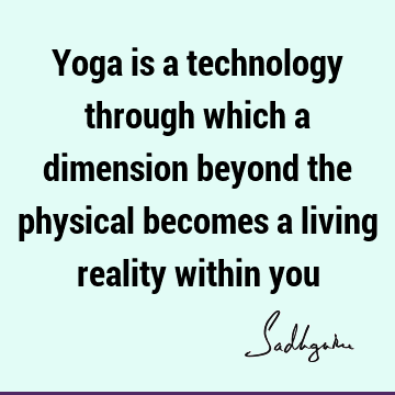 Yoga is a technology through which a dimension beyond the physical becomes a living reality within