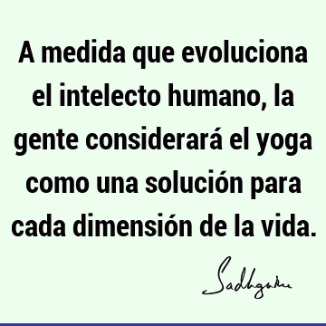 A medida que evoluciona el intelecto humano, la gente considerará el yoga como una solución para cada dimensión de la