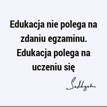 Edukacja nie polega na zdaniu egzaminu. Edukacja polega na uczeniu się