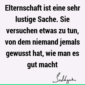 Elternschaft ist eine sehr lustige Sache. Sie versuchen etwas zu tun, von dem niemand jemals gewusst hat, wie man es gut