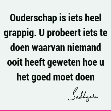 Ouderschap is iets heel grappig. U probeert iets te doen waarvan niemand ooit heeft geweten hoe u het goed moet