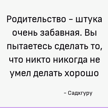 Родительство - штука очень забавная. Вы пытаетесь сделать то, что никто никогда не умел делать хорошо