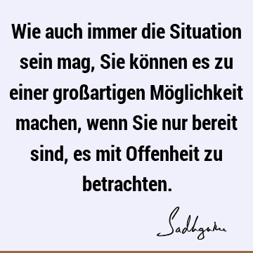 Wie auch immer die Situation sein mag, Sie können es zu einer großartigen Möglichkeit machen, wenn Sie nur bereit sind, es mit Offenheit zu