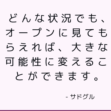 どんな状況でも、オープンに見てもらえれば、大きな可能性に変えることができます。