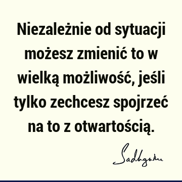 Niezależnie od sytuacji możesz zmienić to w wielką możliwość, jeśli tylko zechcesz spojrzeć na to z otwartością