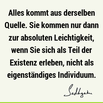 Alles kommt aus derselben Quelle. Sie kommen nur dann zur absoluten Leichtigkeit, wenn Sie sich als Teil der Existenz erleben, nicht als eigenständiges I