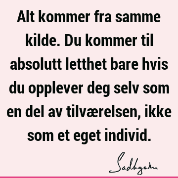 Alt kommer fra samme kilde. Du kommer til absolutt letthet bare hvis du opplever deg selv som en del av tilværelsen, ikke som et eget