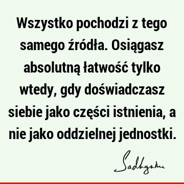 Wszystko pochodzi z tego samego źródła. Osiągasz absolutną łatwość tylko wtedy, gdy doświadczasz siebie jako części istnienia, a nie jako oddzielnej