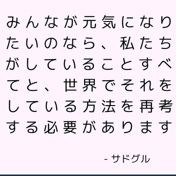 みんなが元気になりたいのなら、私たちがしていることすべてと、世界でそれをしている方法を再考する必要があります