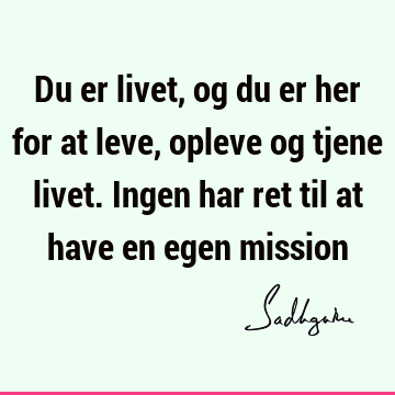 Du er livet, og du er her for at leve, opleve og tjene livet. Ingen har ret til at have en egen