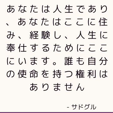 あなたは人生であり、あなたはここに住み、経験し、人生に奉仕するためにここにいます。 誰も自分の使命を持つ権利はありません