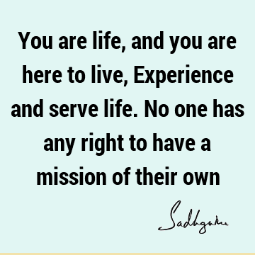 You are life, and you are here to live, Experience and serve life. No one has any right to have a mission of their
