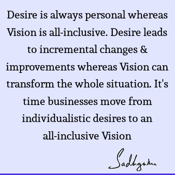Desire is always personal whereas Vision is all-inclusive. Desire leads to incremental changes & improvements whereas Vision can transform the whole situation.