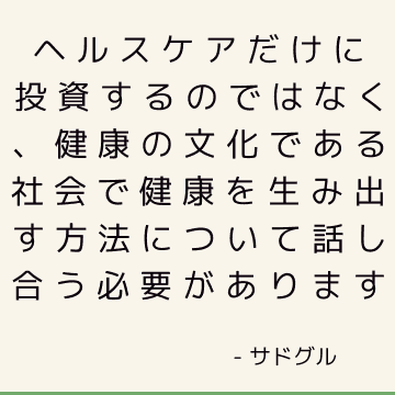 ヘルスケアだけに投資するのではなく、健康の文化である社会で健康を生み出す方法について話し合う必要があります