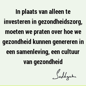 In plaats van alleen te investeren in gezondheidszorg, moeten we praten over hoe we gezondheid kunnen genereren in een samenleving, een cultuur van