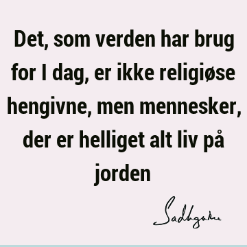 Det, som verden har brug for i dag, er ikke religiøse hengivne, men mennesker, der er helliget alt liv på