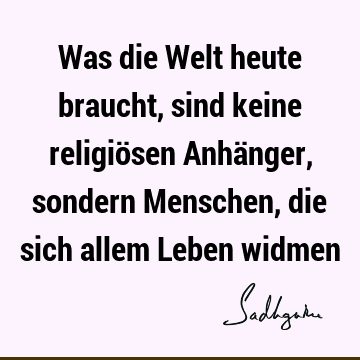 Was die Welt heute braucht, sind keine religiösen Anhänger, sondern Menschen, die sich allem Leben