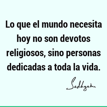 Lo que el mundo necesita hoy no son devotos religiosos, sino personas dedicadas a toda la