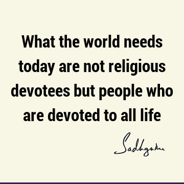 What the world needs today are not religious devotees but people who are devoted to all