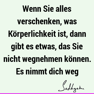 Wenn Sie alles verschenken, was Körperlichkeit ist, dann gibt es etwas, das Sie nicht wegnehmen können. Es nimmt dich