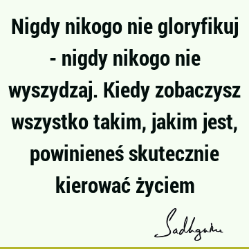 Nigdy nikogo nie gloryfikuj - nigdy nikogo nie wyszydzaj. Kiedy zobaczysz wszystko takim, jakim jest, powinieneś skutecznie kierować ż