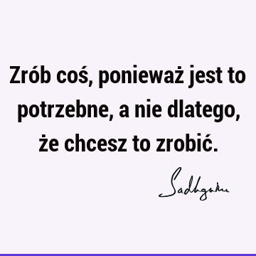 Zrób coś, ponieważ jest to potrzebne, a nie dlatego, że chcesz to zrobić