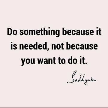 Do something because it is needed, not because you want to do