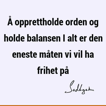 Å opprettholde orden og holde balansen i alt er den eneste måten vi vil ha frihet på