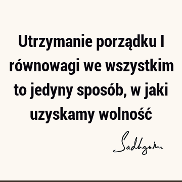 Utrzymanie porządku i równowagi we wszystkim to jedyny sposób, w jaki uzyskamy wolność