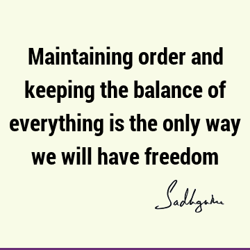 Maintaining order and keeping the balance of everything is the only way we will have