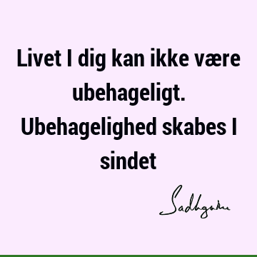 Livet i dig kan ikke være ubehageligt. Ubehagelighed skabes i