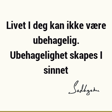 Livet i deg kan ikke være ubehagelig. Ubehagelighet skapes i