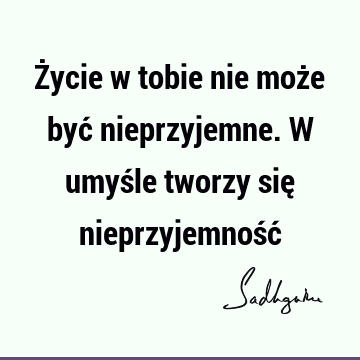 Życie w tobie nie może być nieprzyjemne. W umyśle tworzy się nieprzyjemność