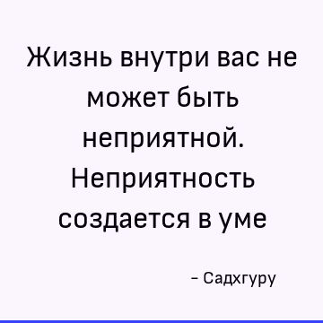 Жизнь внутри вас не может быть неприятной. Неприятность создается в уме