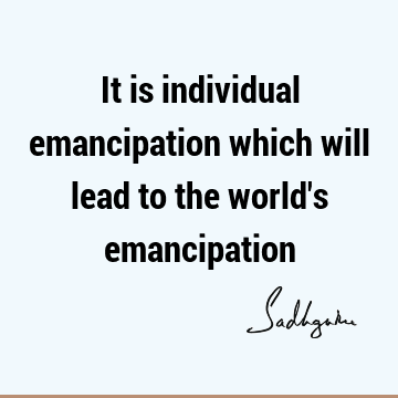It is individual emancipation which will lead to the world