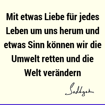 Mit etwas Liebe für jedes Leben um uns herum und etwas Sinn können wir die Umwelt retten und die Welt verä