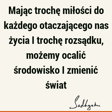 Mając trochę miłości do każdego otaczającego nas życia i trochę rozsądku, możemy ocalić środowisko i zmienić ś